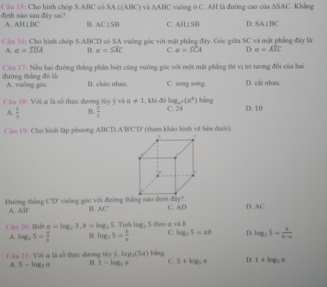 Cho hình chóp S.ABC có SA⊥(ABC) và △ ABC vuông ở C. AH là đường cao của ∆SAC. Khẳng
định nào sau đây sai? C. AH⊥SB D. SA⊥ BC
A. AH⊥ BC B. AC⊥SB
Câu 16: Cho hình chóp S.ABCD có SA vuông góc với mặt phẳng đáy. Góc giữa SC và mặt phẳng đây là:
A. alpha =widehat SDA B. a=widehat SAC C. a=widehat SCA D. alpha =widehat ASC
Câu 17: Nếu hai đường thắng phân biệt cùng vuông góc với một mặt phẳng thì vị trí tương đổi của hai
đường thǎng đó là: C. song song. D. -5 it nhau.
A. vuông góc B. chéo nhau.
log _a^+(a^6)bing
Câu 18: Với a là số thực đương tùy ý và a!= 1 , khi đó C. 24 D. 10
A.  2/3  B.  3/2 
Câu 19: Cho hình lập phương ABCI 0.A'B'C'D' * (tham khảo hình vẽ bên dưới).
Đường thắng C'D' vuông góc với đường thăng nào dưới đây?
A. AB' B. AC' C. AD D. AC
Câu 20: Biểt a=log _23,b=log _35. Tính log _25 theo a và b
A. log _25= a/b  B. log _25= b/a  C. log _25=ab D. log _25= b/b-a 
Câu 21: Với a là số thực dương tùy ý, log _2(5a)bing
A. 5-log _5a B. 1-log _5a C. 5+log _5a D. 1+log _5a