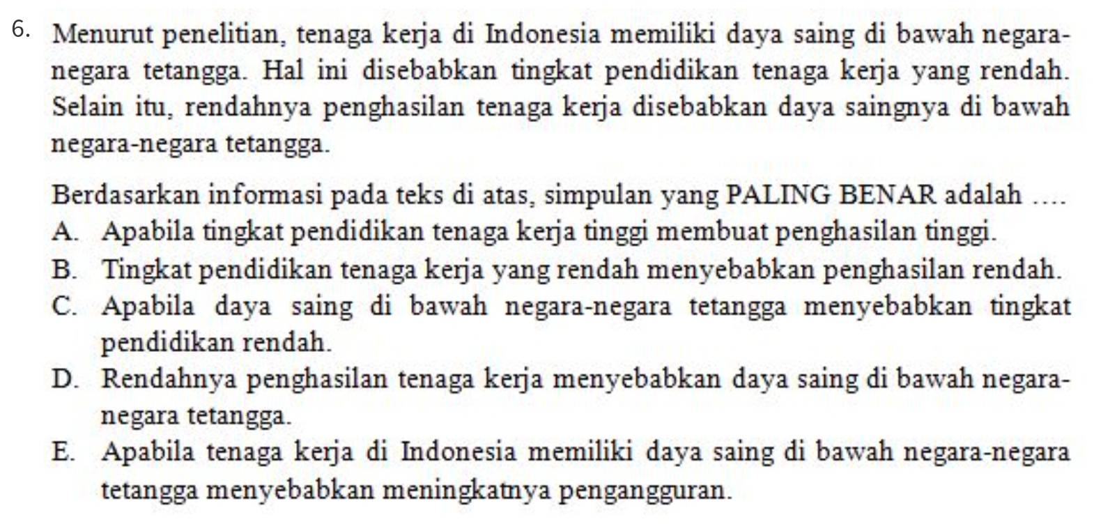 Menurut penelitian, tenaga kerja di Indonesia memiliki daya saing di bawah negara-
negara tetangga. Hal ini disebabkan tingkat pendidikan tenaga kerja yang rendah.
Selain itu, rendahnya penghasilan tenaga kerja disebabkan daya saingnya di bawah
negara-negara tetangga.
Berdasarkan informasi pada teks di atas, simpulan yang PALING BENAR adalah …...
A. Apabila tingkat pendidikan tenaga kerja tinggi membuat penghasilan tinggi.
B. Tingkat pendidikan tenaga kerja yang rendah menyebabkan penghasilan rendah.
C. Apabila daya saing di bawah negara-negara tetangga menyebabkan tingkat
pendidikan rendah.
D. Rendahnya penghasilan tenaga kerja menyebabkan daya saing di bawah negara-
negara tetangga.
E. Apabila tenaga kerja di Indonesia memiliki daya saing di bawah negara-negara
tetangga menyebabkan meningkatnya pengangguran.