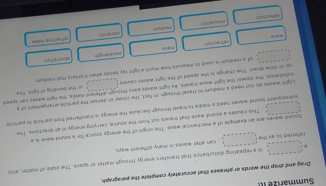 Summarize I 
Drag and drop the words or phrases that accurately complete the paragraph.
A is a repeating disturbance that transfers energy through matter or space. The state of matter, also
referred to as the , can alter waves in many different ways.
Sound waves are an example of a mechanical wave. The origin of the energy source for a sound wave is a
. This causes a sound wave that travels out from the source, carrying energy in all directions. The
subsequent sound waves need a media to travel through because the energy is transferred from particle to particle
Light waves do not need a medium to travel through. In fact, the closer or denser the particle arrangement of a
substance, the slower the light wave travels. As light waves pass through different media, the light waves can speed
up or slow down. The change in the speed of the light waves causes or the bending of light. The
of a medium is used to measure how much a light ray bends when it enters that medium.
absorption
refraction mass wavelength
wave
vibration refractive index
reflection simulation medium