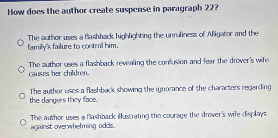 How does the author create suspense in paragraph 22?
The author uses a flashback highlighting the unruliness of Alligator and the
family's failure to control him.
The author uses a flashback revealing the confusion and fear the drover's wife
causes her children.
The author uses a flashback showing the ignorance of the characters regarding
the dangers they face.
The author uses a flashback illustrating the courage the drover's wife displays
against overwhelming odds.