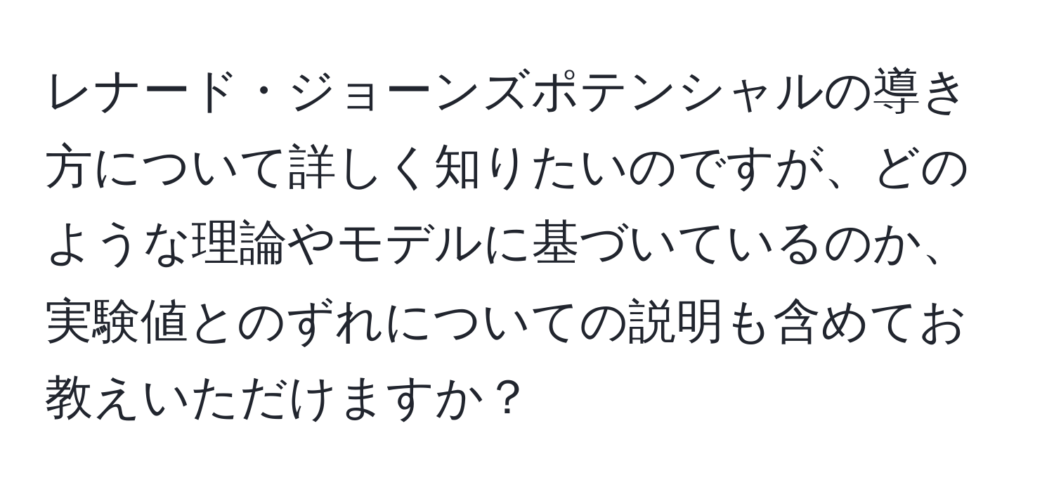 レナード・ジョーンズポテンシャルの導き方について詳しく知りたいのですが、どのような理論やモデルに基づいているのか、実験値とのずれについての説明も含めてお教えいただけますか？