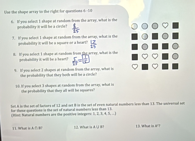 Use the shape array to the right for questions 6-10 
6. If you select 1 shape at random from the array, what is the 
probability it will be a circle? 
7. If you select 1 shape at random from the array, what is the 
probability it will be a square or a heart? 
8. If you select 1 shape at random from the array, what is the 
probability it will be a heart? 
9. If you select 2 shapes at random from the array, what is 
the probability that they both will be a circle? 
10. If you select 3 shapes at random from the array, what is 
the probability that they all will be squares? 
Set A is the set of factors of 12 and set B is the set of even natural numbers less than 13. The universal set 
for these questions is the set of natural numbers less than 13. 
(Hint: Natural numbers are the positive integers: 1, 2, 3, 4, 5, ...) 
11. What is A∩ B 12. What is A∪ B ? 13. What is A^c ?