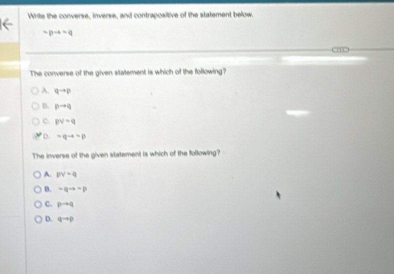 Write the converse, inverse, and contrapositive of the statement below.
-pRightarrow -q
m
The converse of the given statement is which of the following?
A. qto p
B. pto q
c. pvee =q
D. =qto =p
The inverse of the given statement is which of the following?
A. pvee =q
B. =qto =p
C. pto q
D. qto p