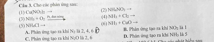 Cho các phản ứng sau:
(1) Cu(NO_3)_2 (2) NH_4NO_2
(3) NH_3+O_2 Pt, đun nóng
(4) NH_3+Cl_2
(5) NH_4Cl (6) NH_3+CuO
A. Phản ứng tạo ra khí N_2 là 2, 4, 6 B. Phản ứng tạo ra khí NO_2 là 1
C. Phản ứng tạo ra khí N_2O là 2, 6 D. Phản ứng tạo ra khí NH_3 là 5
cá s phát biểu sau