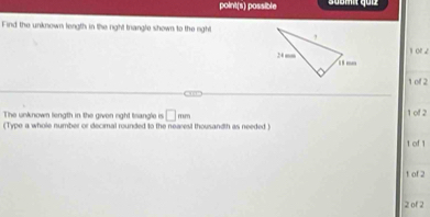 point(s) possible Sübmit quiz 
Find the unknown length in the right triangle shown to the night
101 2
1 of 2
30
The unknown liength in the given right tsangle is □ mm 1 of 2 
(Type a whole number or decimal rounded to the nearest thousandth as needed )
1 of 1
1 of 2
2 of 2