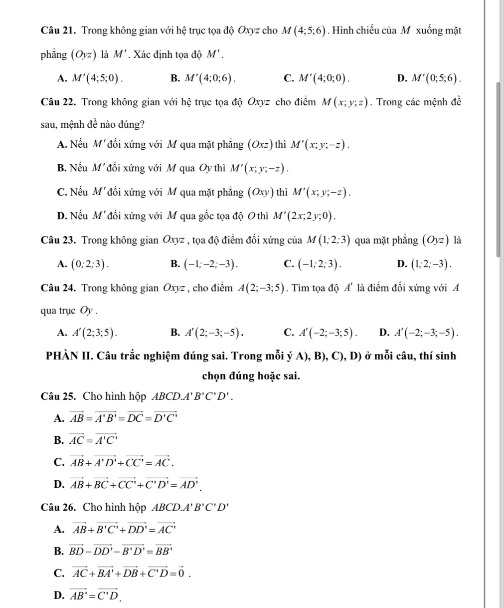 Trong không gian với hệ trục tọa độ Oxyz cho M(4;5;6). Hình chiếu của M xuống mặt
phǎng (Oyz) là M' Xác định tọa độ M'.
A. M'(4;5;0). B. M'(4;0;6). C. M'(4;0;0). D. M'(0;5;6).
Câu 22. Trong không gian với hệ trục tọa độ Oxyz cho điểm M(x;y;z). Trong các mệnh đề
sau, mệnh đề nào đúng?
A. Nếu M' đối xứng với M qua mặt phẳng (Oxz) thì M'(x;y;-z).
B. Nếu M' đối xứng với M qua Oy thì M'(x;y;-z).
C. Nếu M'đối xứng với M qua mặt phẳng (Oxy) thì M'(x;y;-z).
D. Nếu M' đối xứng với M qua gốc tọa độ O thì M'(2x;2y;0).
Câu 23. Trong không gian Oxyz , tọa độ điểm đối xứng của M(1;2;3) qua mặt phẳng (Oyz) là
A. (0;2;3). B. (-1;-2;-3). C. (-1;2;3). D. (1;2;-3).
Câu 24. Trong không gian Oxyz , cho điểm A(2;-3;5). Tìm tọa độ A' là điểm đối xứng với A
qua trục Oy .
A. A'(2;3;5). B. A'(2;-3;-5). C. A'(-2;-3;5). D. A'(-2;-3;-5).
PHÀN II. Câu trắc nghiệm đúng sai. Trong mỗi ý A), B), C), D) ở mỗi câu, thí sinh
chọn đúng hoặc sai.
Câu 25. Cho hình hộp ABCD.A' B'C'D'.
A. vector AB=vector A'B'=vector DC=vector D'C'
B. vector AC=vector A'C'
C. vector AB+vector A'D'+vector CC'=vector AC.
D. vector AB+vector BC+vector CC'+vector C'D'=vector AD'.
Câu 26. Cho hình hộp AB CD A'B'C'D'
A. vector AB+vector B'C'+vector DD'=vector AC'
B. vector BD-vector DD'-vector B'D'=vector BB'
C. vector AC+vector BA'+vector DB+vector C'D=vector 0.
D. vector AB'=vector C'D.