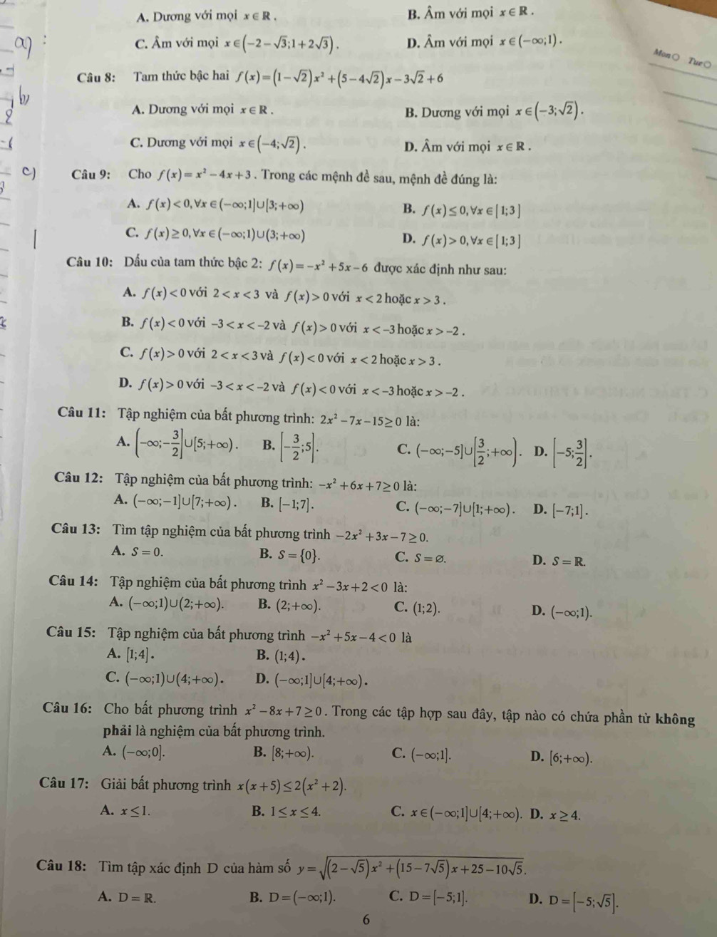 A. Dương với mọi x∈ R. B. Âm với mọi x∈ R.
C. Âm với mọi x∈ (-2-sqrt(3);1+2sqrt(3)). D. Âm với mọi x∈ (-∈fty ;1).
Mon○ Tue○
Câu 8: Tam thức bậc hai f(x)=(1-sqrt(2))x^2+(5-4sqrt(2))x-3sqrt(2)+6
_
_
_
A. Dương với mọi x∈ R. B. Dương với mọi x∈ (-3;sqrt(2)).
C. Dương với mọi x∈ (-4;sqrt(2)). D. Âm với mọi x∈ R.
_
C) Câu 9: Cho f(x)=x^2-4x+3. Trong các mệnh đề sau, mệnh đề đúng là:
A. f(x)<0,forall x∈ (-∈fty ;1]∪ [3;+∈fty ) B. f(x)≤ 0,forall x∈ [1;3]
C. f(x)≥ 0,forall x∈ (-∈fty ;1)∪ (3;+∈fty ) D. f(x)>0,forall x∈ [1;3]
Cầu 10: Dấu của tam thức bậc 2: f(x)=-x^2+5x-6 được xác định như sau:
A. f(x)<0</tex> với 2 và f(x)>0 với x<2</tex> hoặc x>3.
B. f(x)<0</tex> với -3 và f(x)> ) với x hoặc x>-2.
C. f(x)>0 với 2 và f(x)<0</tex> với x<2</tex> hoặc x>3.
D. f(x)>0 với -3 và f(x)<0</tex> với x hoặc x>-2.
Câu 11: Tập nghiệm của bất phương trình: 2x^2-7x-15≥ 0 là:
A. (-∈fty ;- 3/2 ]∪ [5;+∈fty ). B. [- 3/2 ;5]. C. (-∈fty ;-5]∪ [ 3/2 ;+∈fty ). D. [-5; 3/2 ].
Câu 12: Tập nghiệm của bất phương trình: -x^2+6x+7≥ 0 là:
A. (-∈fty ;-1]∪ [7;+∈fty ). B. [-1;7]. C. (-∈fty ;-7]∪ [1;+∈fty ). D. [-7;1].
Câu 13: Tìm tập nghiệm của bất phương trình -2x^2+3x-7≥ 0.
A. S=0. B. S= 0 . C. S=varnothing . D. S=R.
Câu 14: Tập nghiệm của bất phương trình x^2-3x+2<0</tex> là:
A. (-∈fty ;1)∪ (2;+∈fty ) B. (2;+∈fty ). C. (1;2). D. (-∈fty ;1).
Câu 15: Tập nghiệm của bất phương trình -x^2+5x-4<0</tex> là
A. [1;4]. B. (1;4).
C. (-∈fty ;1)∪ (4;+∈fty ). D. (-∈fty ;1]∪ [4;+∈fty ).
Câu 16: Cho bất phương trình x^2-8x+7≥ 0. Trong các tập hợp sau đây, tập nào có chứa phần tử không
phải là nghiệm của bất phương trình.
A. (-∈fty ;0]. B. [8;+∈fty ). C. (-∈fty ;1]. D. [6;+∈fty ).
Câu 17: Giải bất phương trình x(x+5)≤ 2(x^2+2).
A. x≤ 1. B. 1≤ x≤ 4. C. x∈ (-∈fty ;1]∪ [4;+∈fty ). D. x≥ 4.
Câu 18: Tìm tập xác định D của hàm số y=sqrt((2-sqrt 5))x^2+(15-7sqrt(5))x+25-10sqrt(5).
A. D=R.
B. D=(-∈fty ;1). C. D=[-5;1]. D. D=[-5;sqrt(5)].
6