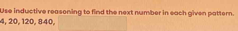 Use inductive reasoning to find the next number in each given pattern.
4, 20, 120, 840,