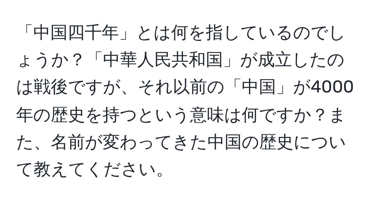 「中国四千年」とは何を指しているのでしょうか？「中華人民共和国」が成立したのは戦後ですが、それ以前の「中国」が4000年の歴史を持つという意味は何ですか？また、名前が変わってきた中国の歴史について教えてください。