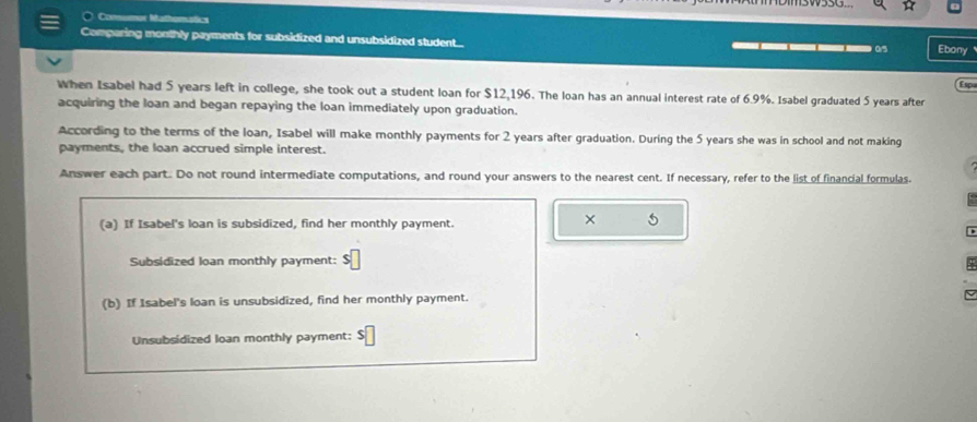 ○ Consumox Mathomatics 
Comparing monthly payments for subsidized and unsubsidized student... ____ Ebony 
Esp 
When Isabel had 5 years left in college, she took out a student loan for $12,196. The loan has an annual interest rate of 6.9%. Isabel graduated 5 years after 
acquiring the loan and began repaying the loan immediately upon graduation. 
According to the terms of the loan, Isabel will make monthly payments for 2 years after graduation. During the 5 years she was in school and not making 
payments, the loan accrued simple interest. 
Answer each part. Do not round intermediate computations, and round your answers to the nearest cent. If necessary, refer to the list of financial formulas. 
(a) If Isabel's loan is subsidized, find her monthly payment. 
× 5 
Subsidized loan monthly payment: 5
(b) If Isabel's loan is unsubsidized, find her monthly payment. 
Unsubsidized loan monthly payment: $