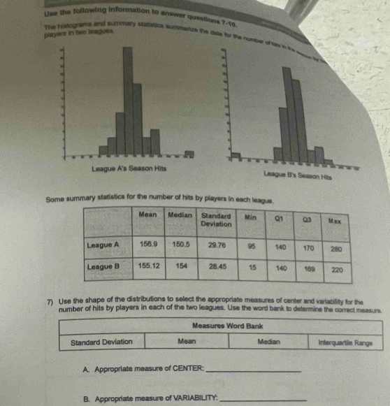 Use the following information to answer questions ?-to 
players in two leagues. The histograms and summary statistica summerize the dae for the nump 
Some summary statistics for the number of hits by players in each lea 
7) Use the shape of the distributions to select the appropriate measures of center and variability for the 
number of hits by players in each of the two leagues. Use the word bank to determine the correct measure. 
A. Appropriate measure of CENTER:_ 
B. Appropriate measure of VARIABILITY:_