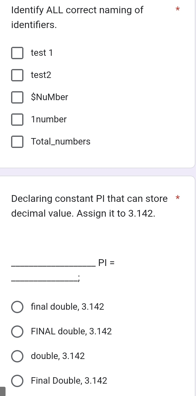 Identify ALL correct naming of *
identifiers.
test 1
test2
$NuMber
1number
Total_numbers
Declaring constant PI that can store *
decimal value. Assign it to 3.142.
_ PI=
_;
final double, 3.142
FINAL double, 3.142
double, 3.142
Final Double, 3.142