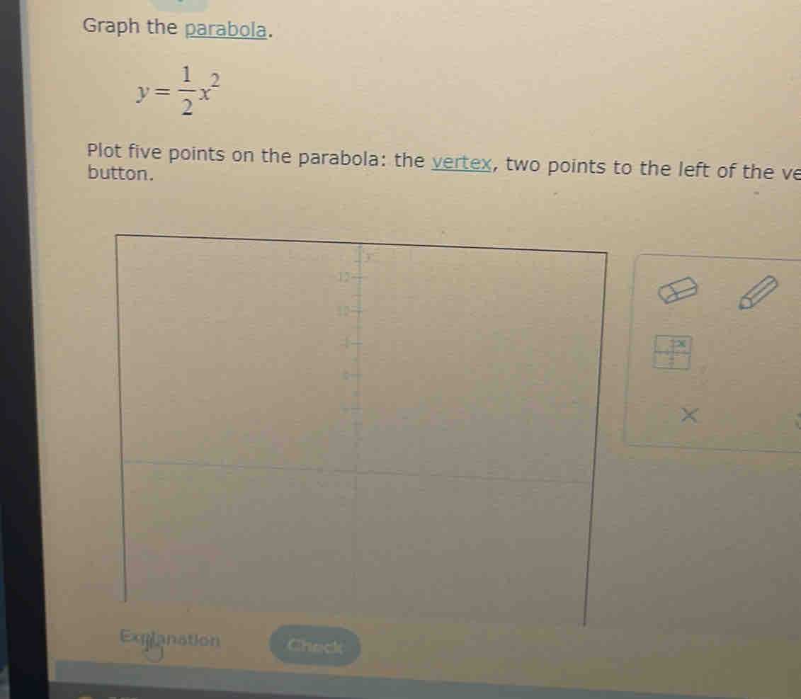 Graph the parabola.
y= 1/2 x^2
Plot five points on the parabola: the vertex, two points to the left of the ve
button.