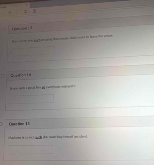 The concert was such amazing that people didn't want to leave the venue. 
Question 14 
It was such a good film 50 everybody enjoyed it. 
Question 15 
Madonna is so rich such she could buy herself an island.