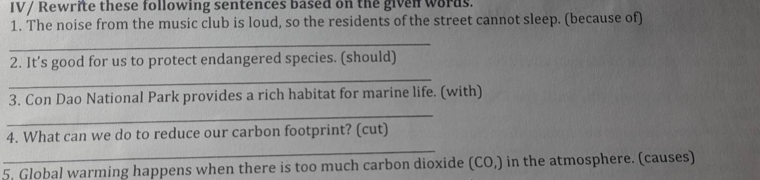 IV/ Rewrite these following sentences based on the given words. 
1. The noise from the music club is loud, so the residents of the street cannot sleep. (because of) 
_ 
2. It’s good for us to protect endangered species. (should) 
_ 
_ 
3. Con Dao National Park provides a rich habitat for marine life. (with) 
_ 
4. What can we do to reduce our carbon footprint? (cut) 
5. Global warming happens when there is too much carbon dioxide (CO,) in the atmosphere. (causes)