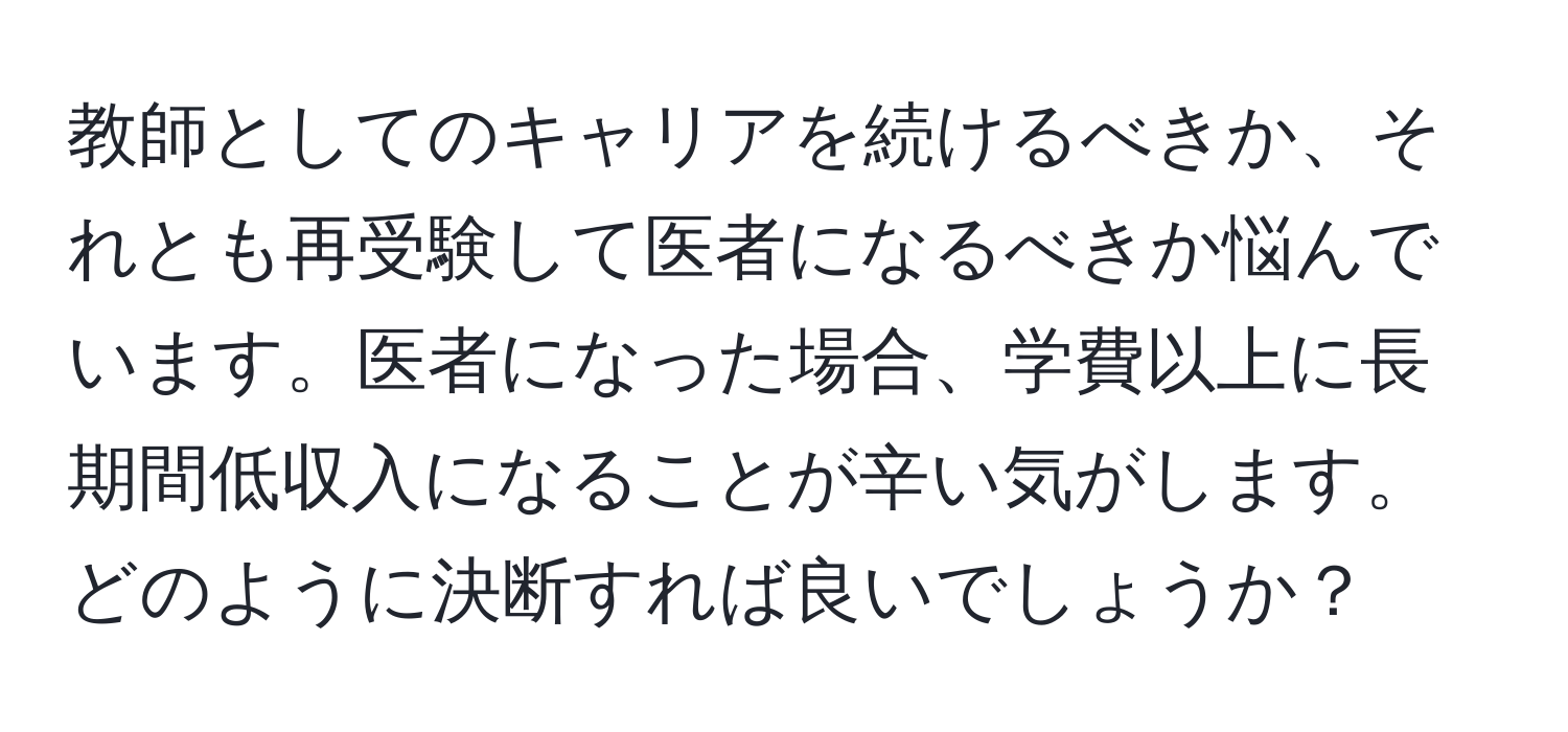 教師としてのキャリアを続けるべきか、それとも再受験して医者になるべきか悩んでいます。医者になった場合、学費以上に長期間低収入になることが辛い気がします。どのように決断すれば良いでしょうか？