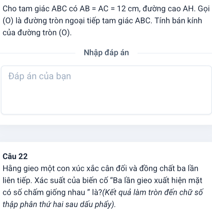 Cho tam giác ABC có AB=AC=12cm , đường cao AH. Gọi 
(O) là đường tròn ngoại tiếp tam giác ABC. Tính bán kính 
của đường tròn (O). 
Nhập đáp án 
Đáp án của bạn 
Câu 22 
Hằng gieo một con xúc xắc cân đối và đồng chất ba lần 
liên tiếp. Xác suất của biến cố “Ba lần gieo xuất hiện mặt 
có số chấm giống nhau " là?(Kết quả làm tròn đến chữ số 
thập phân thứ hai sau dấu phẩy).