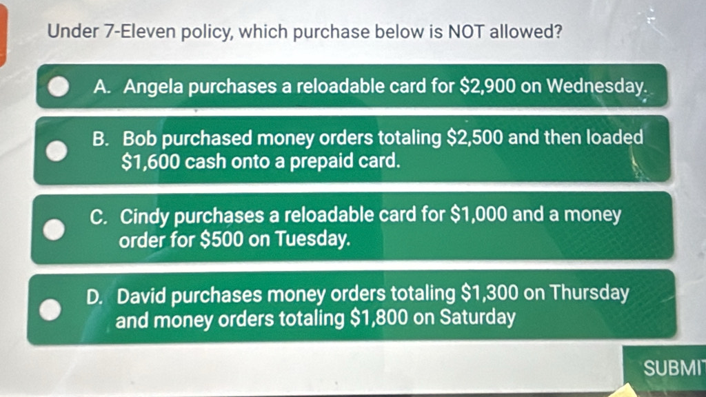 Under 7-Eleven policy, which purchase below is NOT allowed?
A. Angela purchases a reloadable card for $2,900 on Wednesday.
B. Bob purchased money orders totaling $2,500 and then loaded
$1,600 cash onto a prepaid card.
C. Cindy purchases a reloadable card for $1,000 and a money
order for $500 on Tuesday.
D. David purchases money orders totaling $1,300 on Thursday
and money orders totaling $1,800 on Saturday
SUBMI