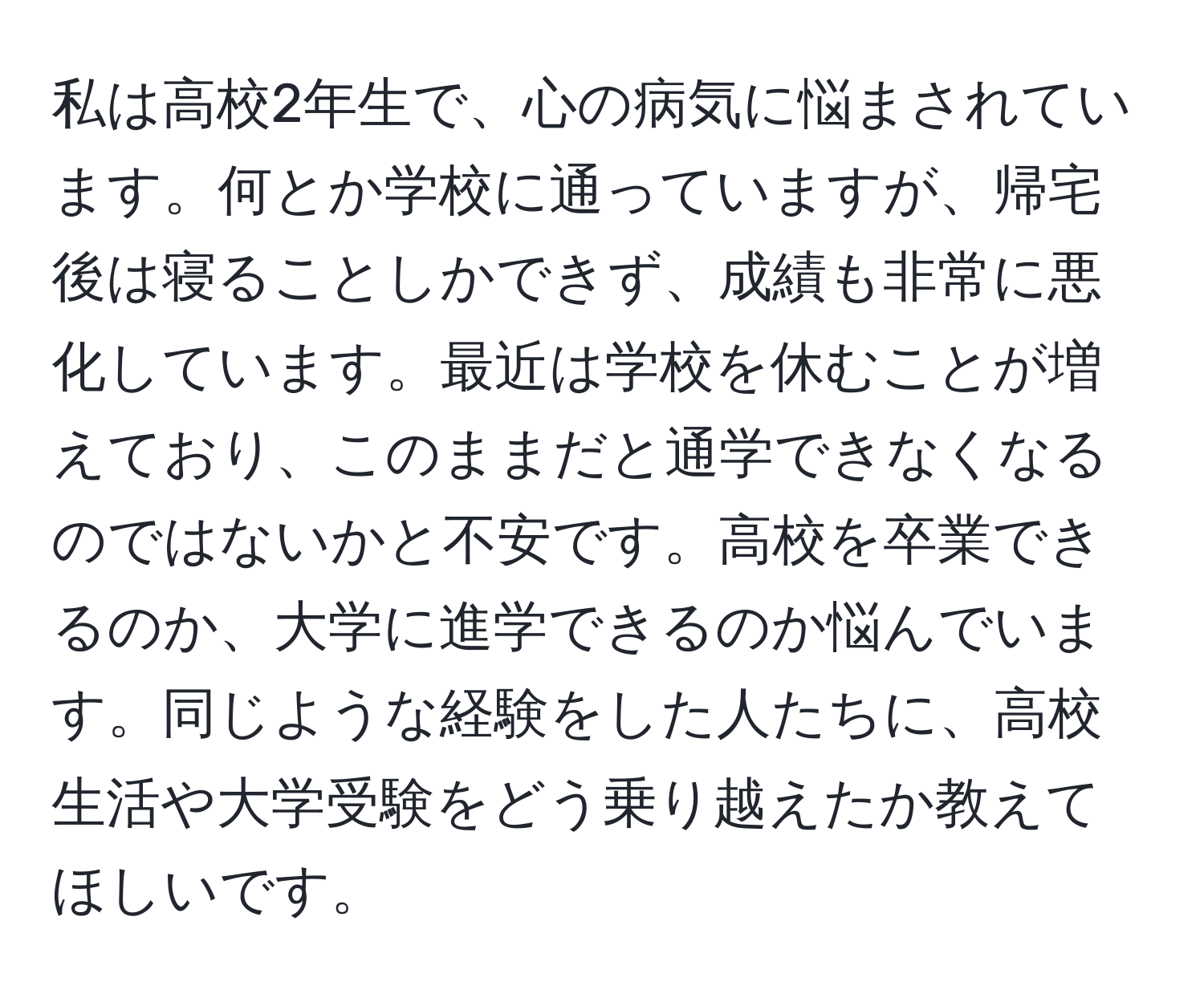 私は高校2年生で、心の病気に悩まされています。何とか学校に通っていますが、帰宅後は寝ることしかできず、成績も非常に悪化しています。最近は学校を休むことが増えており、このままだと通学できなくなるのではないかと不安です。高校を卒業できるのか、大学に進学できるのか悩んでいます。同じような経験をした人たちに、高校生活や大学受験をどう乗り越えたか教えてほしいです。