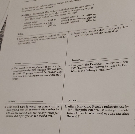 To find the curent value or amount, first multiply the origh 
the percent of increase. Then add. 
NEXAMPLE Tem mised 3200 bushels of nats last year. Because of better 
weather conditions this year, she expects to increase her crop by
25%. How many bushels does she expect this year? → 3200 bu 
original amount 
amount of increase perent of increase → ×0. 25 originual value 2200 ha amount expected amount of increase
+ 800 bué
4000 6
800
3. Last year a certain vacant lot cust $80,000. This 2. Laura earns $56.40 a day. If she gets a 10%
Salve. 
lot cost this year" year i will cost 10% more. Hase much will the raise, how much will she be earning? 
Anuswer Answer 
_ 
3. The number of employees at Harbor Con- 4. Last year, the Delaneys' monthly rent was 
struction rose by 16% between 1989 and 1990. $320. This year the rent was increased by 15%. 
In 1989, 25 people worked for Harbor Con- What is the Delaneys' rent now? 
1990? struction. How many people worked there in 
Answer _Answer_ 
5. Lyle could type 50 words per minute on his 6. After a brisk walk, Brenda's pulse rate rose by 
first typing test. He increased this number by 10%. Her pulse rate was 70 beats per minute
14% on the second test. How many words per before the walk. What was her pulse rate after
minute did Lyle type on the second test? the walk?