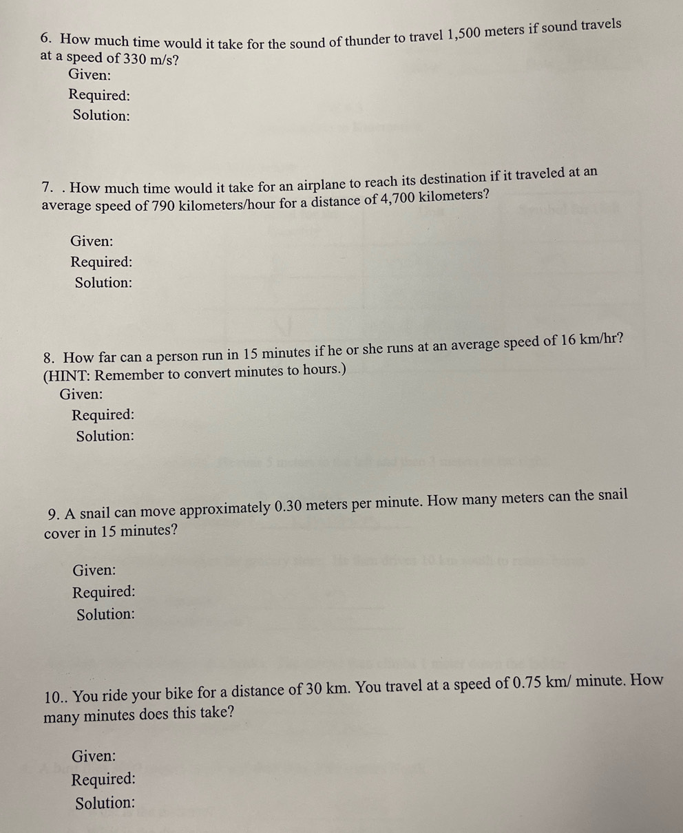 How much time would it take for the sound of thunder to travel 1,500 meters if sound travels 
at a speed of 330 m/s? 
Given: 
Required: 
Solution: 
7. . How much time would it take for an airplane to reach its destination if it traveled at an 
average speed of 790 kilometers/hour for a distance of 4,700 kilometers? 
Given: 
Required: 
Solution: 
8. How far can a person run in 15 minutes if he or she runs at an average speed of 16 km/hr? 
(HINT: Remember to convert minutes to hours.) 
Given: 
Required: 
Solution: 
9. A snail can move approximately 0.30 meters per minute. How many meters can the snail 
cover in 15 minutes? 
Given: 
Required: 
Solution: 
10.. You ride your bike for a distance of 30 km. You travel at a speed of 0.75 km/ minute. How 
many minutes does this take? 
Given: 
Required: 
Solution: