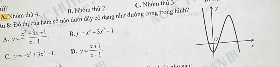 ái)?
A. Nhóm thứ 4. B. Nhóm thứ 2. C. Nhóm thứ 3.
âu 8: Dhat o 6 thị của hàm số nào dưới đây có dạng như đường cong trong hình?
A. y= (x^2-3x+1)/x-1 . B. y=x^3-3x^2-1.
C. y=-x^3+3x^2-1. D. y= (x+1)/x-1 .