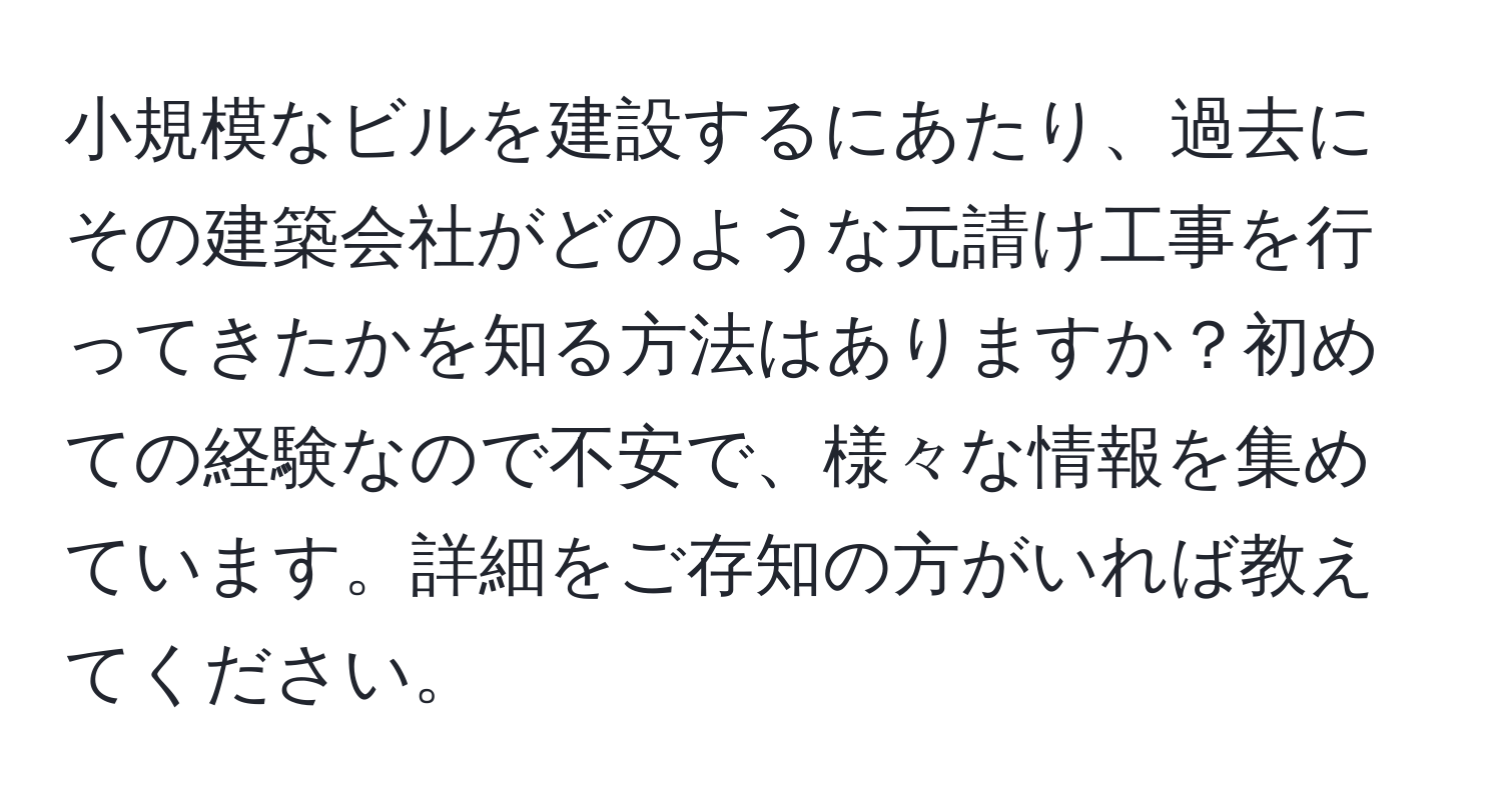 小規模なビルを建設するにあたり、過去にその建築会社がどのような元請け工事を行ってきたかを知る方法はありますか？初めての経験なので不安で、様々な情報を集めています。詳細をご存知の方がいれば教えてください。