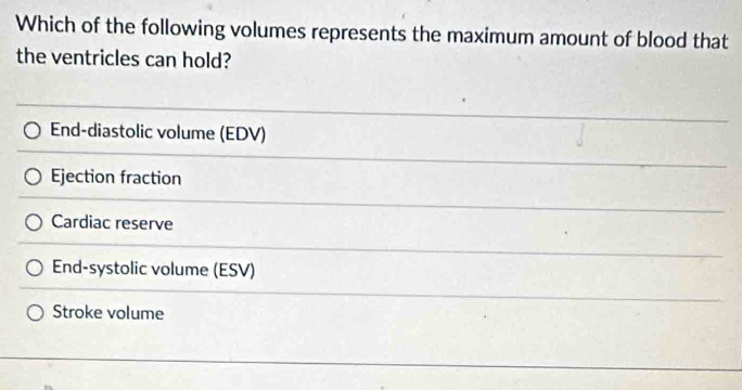 Which of the following volumes represents the maximum amount of blood that
the ventricles can hold?
End-diastolic volume (EDV)
Ejection fraction
Cardiac reserve
End-systolic volume (ESV)
Stroke volume