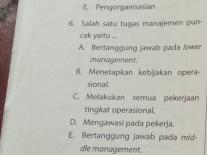 E. Pengorganisasian
6. Salah satu tugas manajemen pun
cak yaitu ...
A. Bertanggung jawab pada lower
management.
8. Menetapkan kebijakan oper-
sional.
C. Melakukan semua pekerjaan
tingkat operasional.
D. Mengawasi pada pekerja.
E. Bertanggung jawab pada mid
dle management.