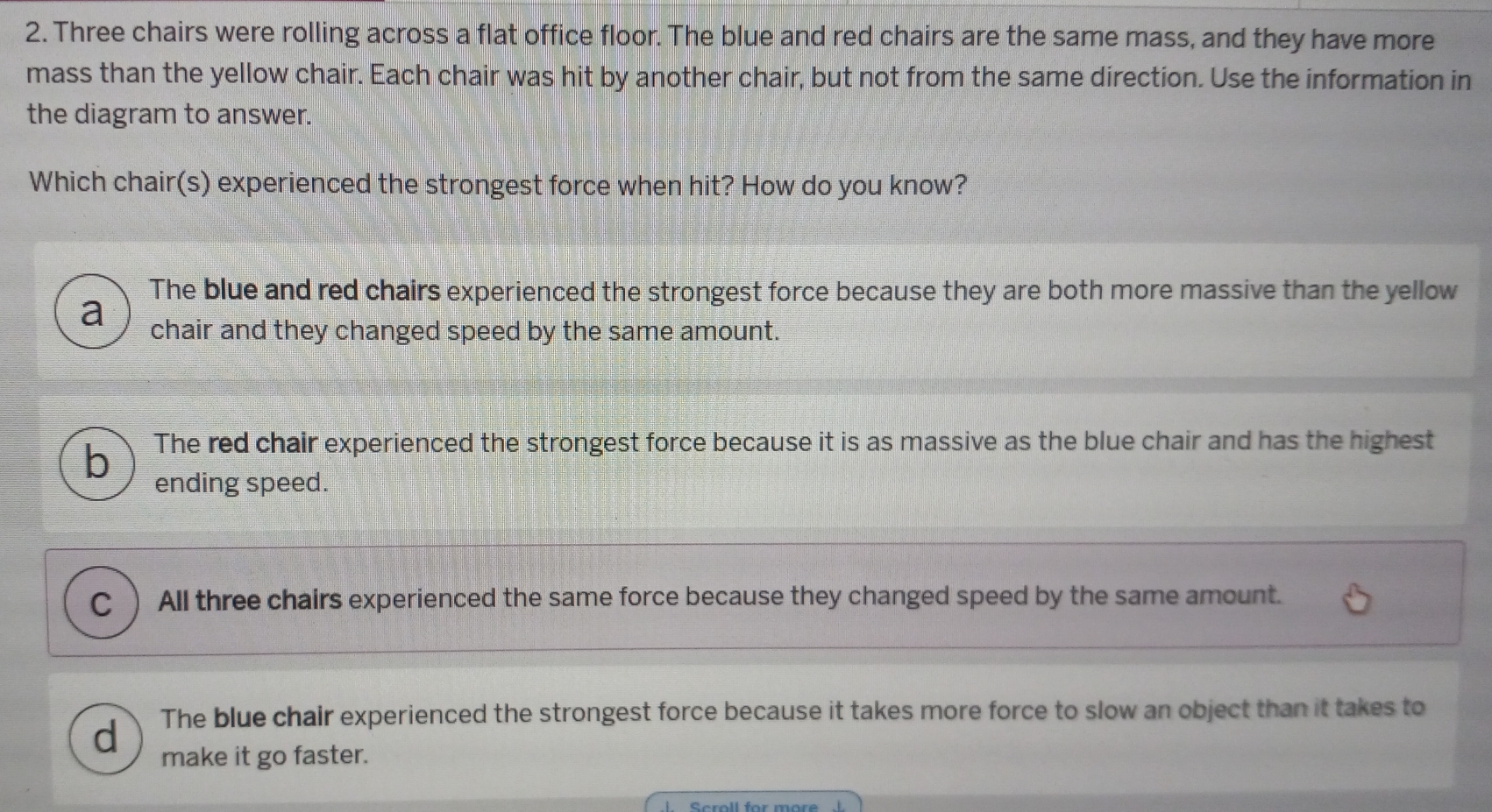 Three chairs were rolling across a flat office floor. The blue and red chairs are the same mass, and they have more
mass than the yellow chair. Each chair was hit by another chair, but not from the same direction. Use the information in
the diagram to answer.
Which chair(s) experienced the strongest force when hit? How do you know?
The blue and red chairs experienced the strongest force because they are both more massive than the yellow
a chair and they changed speed by the same amount.
The red chair experienced the strongest force because it is as massive as the blue chair and has the highest
ending speed.
C All three chairs experienced the same force because they changed speed by the same amount.
d The blue chair experienced the strongest force because it takes more force to slow an object than it takes to
make it go faster.
Seroll for mors