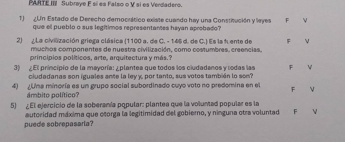 PARTE III Subraye E si es Falso o V si es Verdadero.
1) ¿Un Estado de Derecho democrático existe cuando hay una Constitución y leyes F V
que el pueblo o sus legítimos representantes hayan aprobado?
2) ¿La civilización griega clásica (1100 a. de C. - 146 d. de C.) Es la fu ente de F V
muchos componentes de nuestra civilización, como costumbres, creencias,
principios políticos, arte, arquitectura y más.?
3) ¿El principio de la mayoría: ¿plantea que todos los ciudadanos y todas las F V
ciudadanas son iguales ante la ley y, por tanto, sus votos también lo son?
4) ¿Una minoría es un grupo social subordinado cuyo voto no predomina en el
F V
ámbito político?
5) ¿El ejercicio de la soberanía popular: plantea que la voluntad popular es la
autoridad máxima que otorga la legitimidad del gobierno, y ninguna otra voluntad F V
puede sobrepasarla?