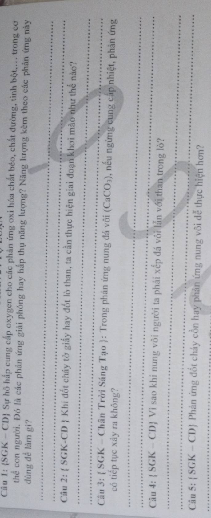  SGK - CD Sự hô hấp cung cấp oxygen cho các phản ứng oxi hóa chất béo, chất đường, tinh bột,... trong cơ 
thể con người. Đó là các phản ứng giải phóng hay hấp thụ năng lượng? Năng lượng kèm theo các phản ứng này 
dùng đề làm gì? 
_ 
_ 
_ 
Câu 2:  SGK-CD Khi đốt cháy tờ giấy hay đốt lò than, ta cần thực hiện giai đoạn khơi mào như thế nào? 
_ 
Câu 3:  SGK - Chân Trời Sáng Tạo : Trong phản ứng nung đá vôi (CaCO_3) , nếu ngừng cung cấp nhiệt, phản ứng 
có tiếp tục xảy ra không? 
_ 
_ 
_ 
Câu 4:  SGK-CD Vì sao khi nung vôi người ta phải xếp đá vôi lẫn với than trong lò? 
_ 
_ 
Câu 5: SGK-CD Phản ứng đốt cháy cồn hay phản ứng nung vôi dễ thực hiện hơn?