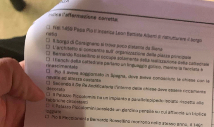 líndice l'afférmazione corrette: 
natio Nel 1459 Papa Pio II incarica Leon Battista Alberti di ristrutturare iI borgo 
Il borgo di Corsignano si trova poco distante da Siena 
L'architetto si concentra sull' organizzazions della piazza principale 
Bernardo Rossellino si occupa solamente della realizzazione della cattedrale 
I fianchi della cattedrale parlano un linguaggio gotico, mentre la facciata é 
rinascimentale 
□ Pio II aveva soggiornato in Spagna, dove aveva conosciuto le chiese con le 
navate ad altezza costante 
Secondo il De Re Aedificatoria l'interno delle chiese deve essere riccamente 
decorato 
Il Palazzo Piççolomini ha un impianto a parallelepipedo isolato rispetto alle 
fabbriche circostanti 
□ Il Pałazzo Piccolomini possiede un giardino pensile su cui affaccia un triplice 
loggiato 
Pio II Piccolomini e Bernardo Rossellino morirono nello stesso anno, il 1461