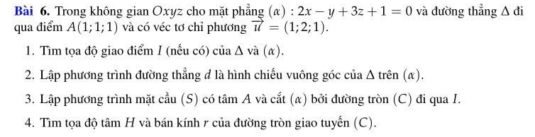 Trong không gian Oxyz cho mặt phẳng (α) : 2x-y+3z+1=0 và đường thẳng △ di
qua điểm A(1;1;1) và có véc tơ chỉ phương vector u=(1;2;1). 
1. Tìm tọa độ giao điểm I (nếu có) của Δ và (α). 
2. Lập phương trình đường thẳng đ là hình chiếu vuông góc của Δ trên (α). 
3. Lập phương trình mặt cầu (S) có tâm A và cắt (α) bởi đường tròn (C) đi qua I. 
4. Tìm tọa độ tâm H và bán kính 1 của đường tròn giao tuyến (C).