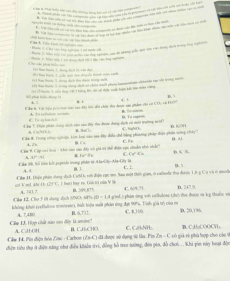 CAS
Cầu 4. Phát biểu nào sau đây không đúng khi nói về vật liệu composite?
A. Thành phần vật liệu composite gồm vật liệu nền (chủ yếu là polymer) và vật liệu cốt (cốt sợi hoặc cốt hạt)
B. Vật liệu nễn có vai trò đảm bảo cho các thành phần cốt của composite liên kết với nhau nhằm tạo ra tính
nguyên khối và thống nhất cho composite.
C. Vật liệu cốt có vai trò đám bão cho composite có được các đặc tính cơ học cần thiết.
D. Vật liệu composite là vật liệu được tổ hợp từ hai hay nhiệu vật liệu khác nhau, tạo nên vật liệu mới có tính
chất kém hơn so với các vật liệu thành phần.
Câu 5. Tiến hành thí nghiệm sau:
- Bước 2: Nhó tiếp vài giọt anilin vào ống nghiệm, sau đồ những giấy quỹ tim vào dung địch trong ống nghiệm.
- Bước 1: Cho vào ống nghiệm 2 ml nước cất
- Bước 3: Nhỏ tiếp 1 ml dung địch HCl đặc vào ống nghiệm.
Cho các phát biểu sau:
(a) Sau bước 2, dung dịch bị vẫn đục
(b) Sau bước 2, giấy quỹ tím chuyển thành màu xanh.
(c) Sau bước 3, dung dịch thu được trong suốt.
(d) Sau bước 3, trong dung dịch có chứa muối phenylammonium chloride tan tốt trong nước.
(c) Ở bước 3, nếu thay HCl bằng Br₂ thì sẽ thấy xuất hiện kết tủa màu vàng.
Số phát biểu đúng là D. 3.
A. 2. B. 4 C. 5.
Câu 6. Vật liệu polymer nào sau đây khi đốt chấy thu được sản phẩm chi có CO_2 và H₂O?
A. To cellulose acetate. B. Tơ nitron.
C. Tơ nylon-6,6. D. To capron.
Câu 7. Điện phân dung dịch nào sau đây thu được dung dịch có môi trường acid?
A. Cu(NO_3)_2. B. BaC Ch C. NaNO3. D. KOH.
Câu 8. Trong công nghiệp, kim loại nào sau đây điều chế bằng phương pháp điện phân nóng chảy?
A. Zn. B. Cu. C. Fe.
D. Al.
Câu 9. Cặp oxi hoá - khử nào sau đây có giá trị thế điện cực chuẩn nhỏ nhất?
A. Al^(3+)/Al. B. Fe^(2+)/Fe C. Cu^(2+)/Cu. D. K*/K.
Câu 10. Số liên kết peptide trong phân tử Ala-Gly-Ala-Gly là
A. 4. B. 3. C. 2. D. 1.
Câu 11. Điện phân dung dịch CuSO₄ với điện cực trơ. Sau một thời gian, ở cathode thu được 1,6 g Cu và ở anodo
có V mL khí O_2(25°C , 1 bar) bay ra. Giá trị của V là
A. 743,7. B. 309,875. C. 619,75. D. 247,9.
Câu 12. Cho 5 lít dung dịch HNO3 68% (D=1,4g/mL) phản ứng với cellulose (dư) thu được m kg thuốc sứ
không khói (cellulose trinitrate), biết hiệu suất phản ứng đạt 90%. Tính giá trị của m
A. 7,480. B. 6,732. C. 8,310. D. 20,196.
Câu 13. Hợp chất nào sau đây là amine?
A. C_3H_7OH I B. C₄H₉CHO, C. C₄H9NH2. D. C_2H_5COOCH_3.
Câu 14. Pin điện hóa Zinc - Carbon (Zn-C) đã được sử dụng từ lâu. Pin Zn-C có giá rẻ phù hợp cho các tỉ
diện tiêu thụ ít điện năng như điều khiển tivi, đồng hồ treo tường, đèn pin, đồ chơi... Khi pin này hoạt độn