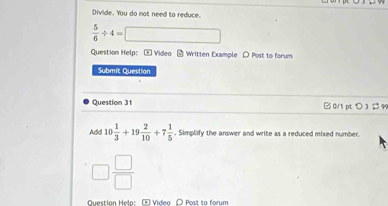 Divide. You do not need to reduce.
 5/6 / 4= □ □
Question Help: Video b Written Example D Post to forum 
Submit Question 
Question 31 □ 0/1 pt つ 3 99 
Add 10 1/3 +19 2/10 +7 1/5 . Simplify the answer and write as a reduced mixed number.
□  □ /□  
Question Help: Video D Post to forum