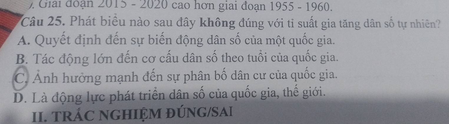 ). Giải đoạn 2015 - 2020 cao hơn giai đoạn 1955 - 1960.
Câu 25. Phát biểu nào sau đây không đúng với tỉ suất gia tăng dân số tự nhiên?
A. Quyết định đến sự biến động dân số của một quốc gia.
B. Tác động lớn đến cơ cấu dân số theo tuổi của quốc gia.
C. Ảnh hưởng mạnh đến sự phân bố dân cư của quốc gia.
D. Là động lực phát triển dân số của quốc gia, thế giới.
II. TRÁC NGHIỆM ĐÚNG/SAI