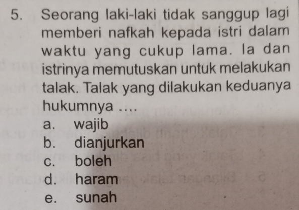 Seorang laki-laki tidak sanggup lagi
memberi nafkah kepada istri dalam
waktu yang cukup lama. la dan
istrinya memutuskan untuk melakukan
talak. Talak yang dilakukan keduanya
hukumnya ....
a. wajib
b. dianjurkan
c. boleh
d. haram
e. sunah