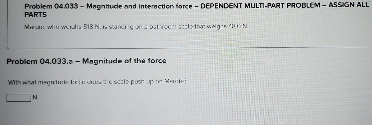 Problem 04.033 - Magnitude and interaction force - DEPENDENT MULTI-PART PROBLEM - ASSIGN ALL 
PARTS 
Margie, who weighs 518 N, is standing on a bathroom scale that weighs 48.0 N. 
Problem 04.033.a - Magnitude of the force 
With what magnitude force does the scale push up on Margie?
□ N