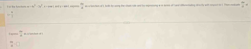 Far the functions w=4x^2-3y^2, x=cos 1, and y=sin 1, express  dw/dt  as a function of I, both by using the chain rule and by expressing w in terms of I and differentiating directly with respect to t. Then evaluate  dw/dt  a!
1= π /2 
Express  dw/dt  as a lunction of t
 dw/dt =□