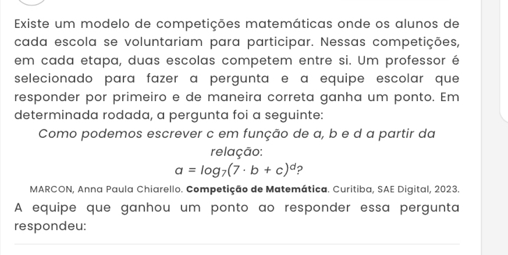 Existe um modelo de competições matemáticas onde os alunos de 
cada escola se voluntariam para participar. Nessas competições, 
em cada etapa, duas escolas competem entre si. Um professor é 
selecionado para fazer a pergunta e a equipe escolar que 
responder por primeiro e de maneira correta ganha um ponto. Em 
determinada rodada, a pergunta foi a seguinte: 
Como podemos escrever c em função de a, b e d a partir da 
relação:
a=log _7(7· b+c)^d ? 
MARCON, Anna Paula Chiarello. Competição de Matemática. Curitiba, SAE Digital, 2023. 
A equipe que ganhou um ponto ao responder essa pergunta 
respondeu: