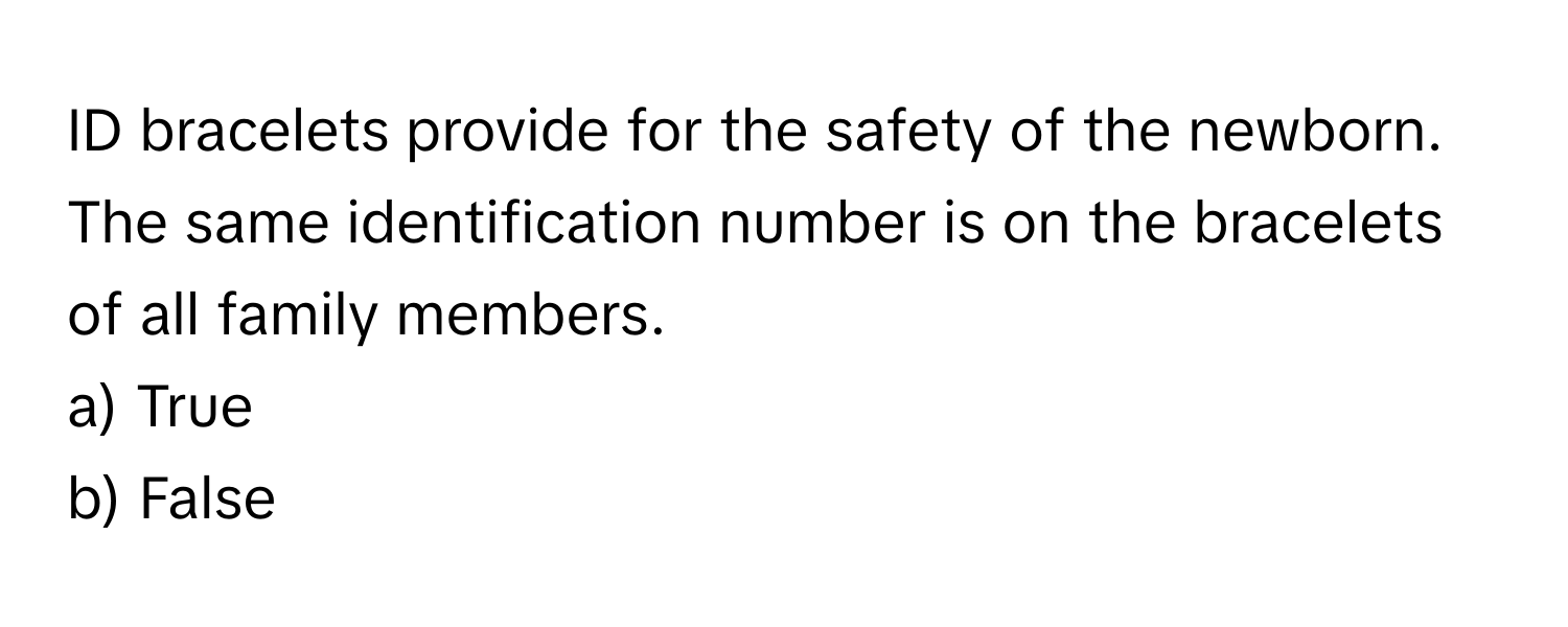 ID bracelets provide for the safety of the newborn. The same identification number is on the bracelets of all family members. 

a) True
b) False