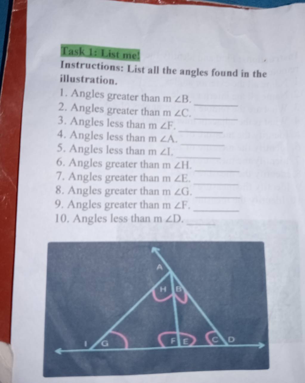 Task 1: List me! 
Instructions: List all the angles found in the 
illustration. 
_ 
1. Angles greater than m∠ B. 
_ 
2. Angles greater than m∠ C. 
_ 
3. Angles less than m∠ F. 
_ 
4. Angles less than m∠ A. 
_ 
5. Angles less than m∠ I. 
_ 
6. Angles greater than [] ∠ H. 
_ 
7. Angles greater than m∠ E. 
8. Angles greater than m∠ G. _ 
9. Angles greater than m∠ F. _ 
10. Angles less than m∠ D. _