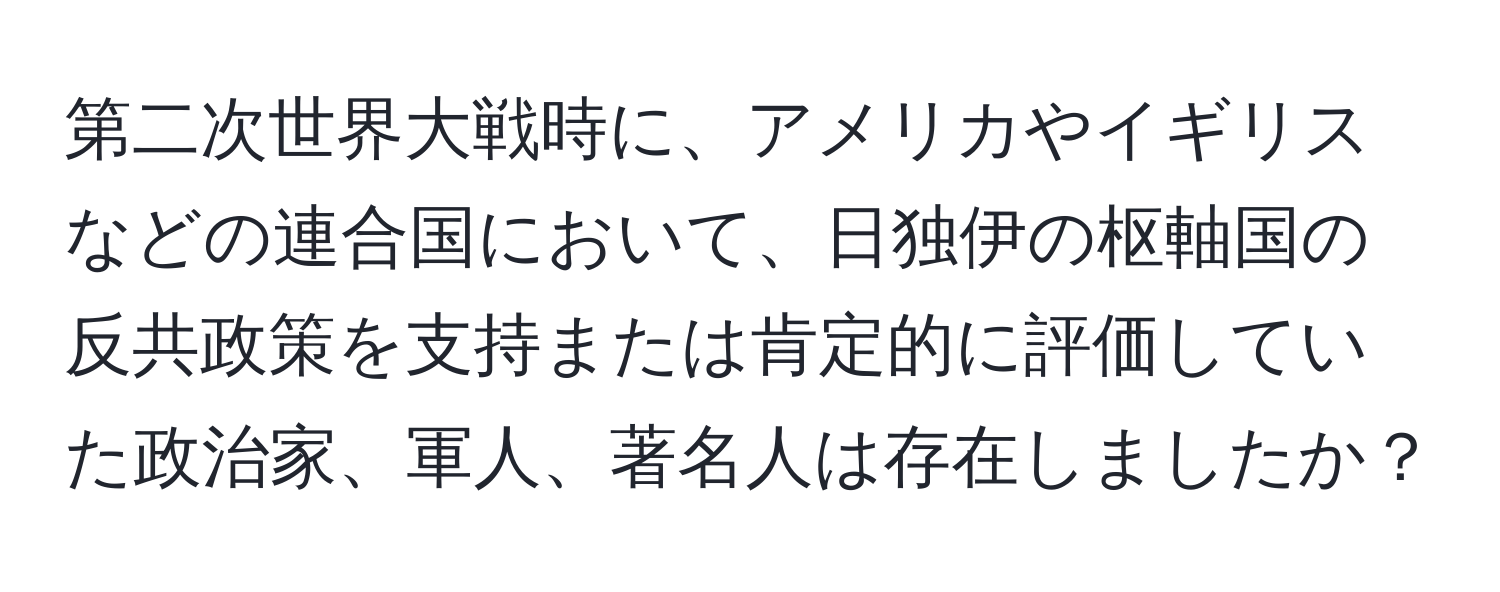 第二次世界大戦時に、アメリカやイギリスなどの連合国において、日独伊の枢軸国の反共政策を支持または肯定的に評価していた政治家、軍人、著名人は存在しましたか？