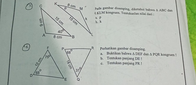 Pada gambar disamping, diketahui bahwa △ ABC dan
△ KLM kongruen. Tentukanlan nilai dari :
a. p
b. k
R Perhatikan gambar disamping.
6.a. Buktikan bahwa △ DEF dan △ PQR kongruen !
b. Tentukan panjang DE !
c. Tentukan panjang PR !