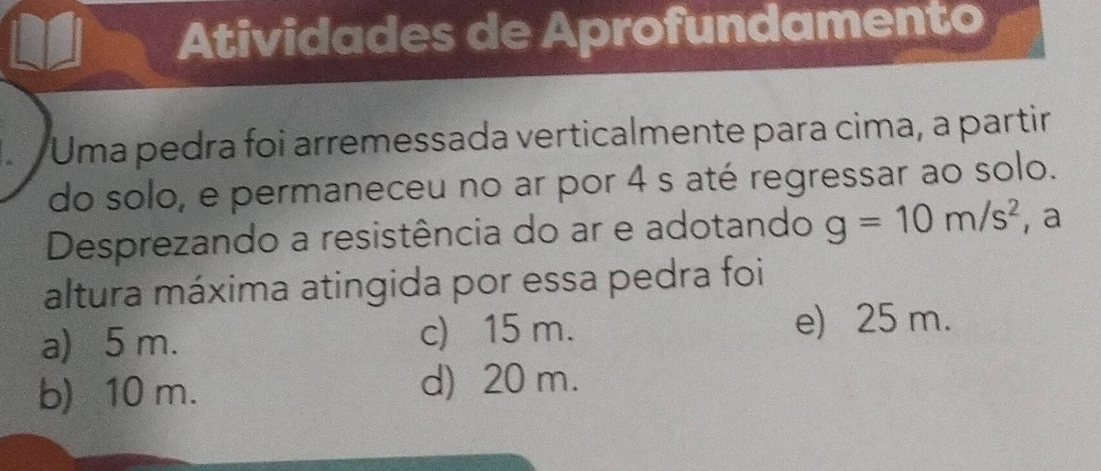 Atividades de Aprofundamento
Uma pedra foi arremessada verticalmente para cima, a partir
do solo, e permaneceu no ar por 4 s até regressar ao solo.
Desprezando a resistência do ar e adotando g=10m/s^2 , a
altura máxima atingida por essa pedra foi
a) 5 m. c) 15 m.
e) 25 m.
b) 10 m.
d) 20 m.