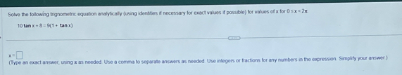 Solve the following trignometric equation analytically (using identities if necessary for exact values if possible) for values of x for 0≤ x<2π
10tan x+8=9(1+tan x)
x=□
(Type an exact answer, using x as needed. Use a comma to separate answers as needed. Use integers or fractions for any numbers in the expression. Simplify your answer )