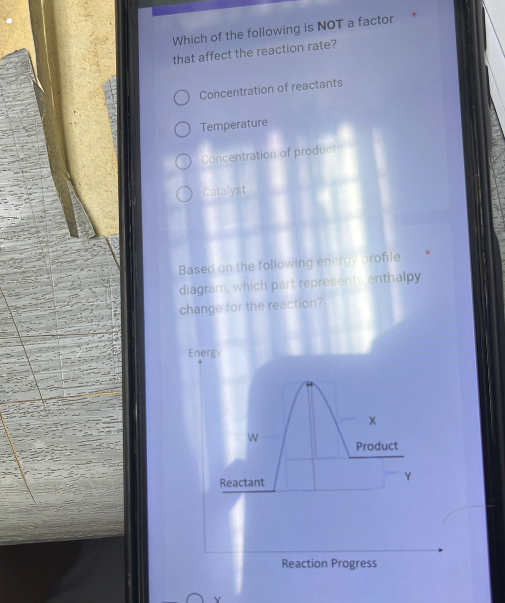 Which of the following is NOT a factor *
that affect the reaction rate?
Concentration of reactants
Temperature
Concentration of products
Catalyst
Based on the following energy profile
diagram, which part represents enthalpy
change for the reaction?
Energy
x
W
Product
Reactant
Y
Reaction Progress
Y