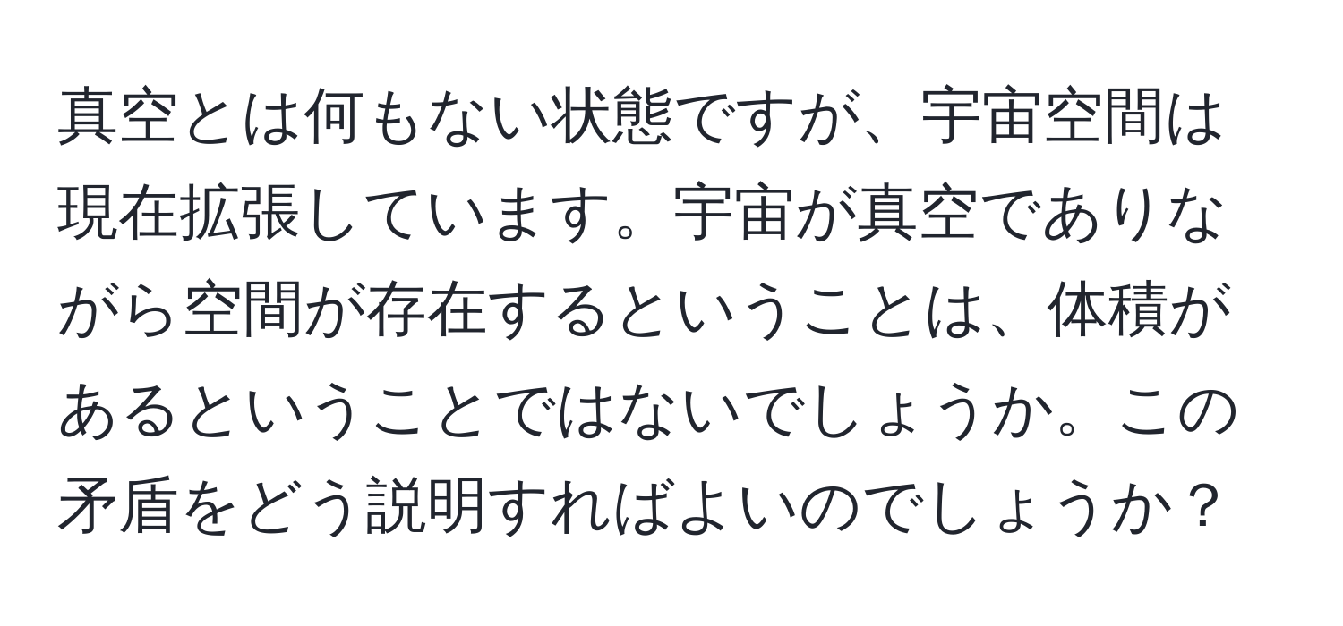 真空とは何もない状態ですが、宇宙空間は現在拡張しています。宇宙が真空でありながら空間が存在するということは、体積があるということではないでしょうか。この矛盾をどう説明すればよいのでしょうか？