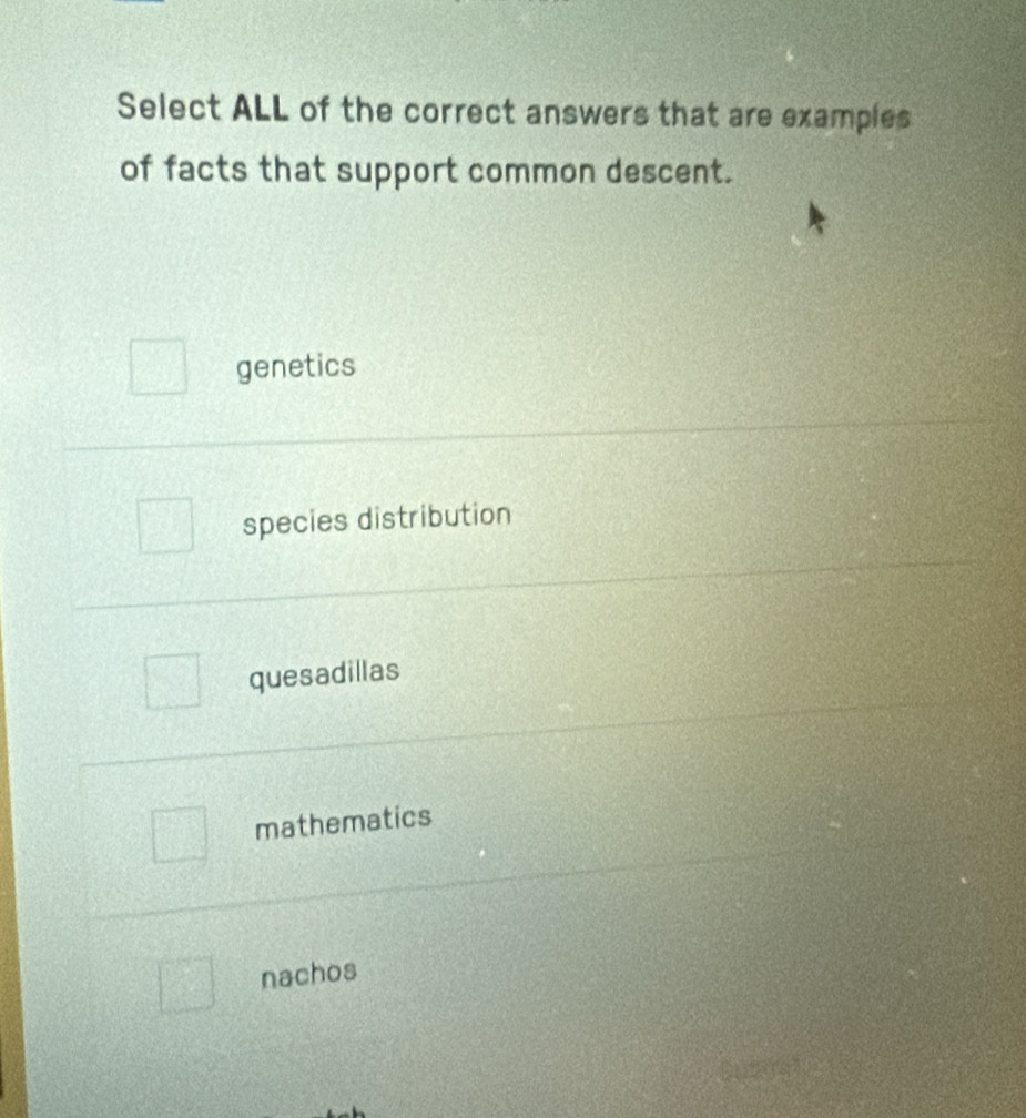 Select ALL of the correct answers that are examples
of facts that support common descent.
genetics
species distribution
quesadillas
mathematics
nachos